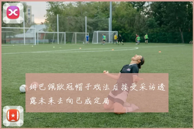 姆巴佩欧冠帽子戏法后接受采访透露未来去向已成定局