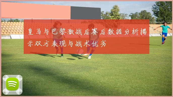 皇马与巴黎激战后赛后数据分析揭示双方表现与战术优劣