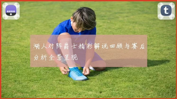 湖人对阵爵士精彩解说回顾与赛后分析全景呈现