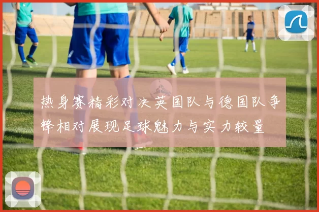 热身赛精彩对决英国队与德国队争锋相对展现足球魅力与实力较量