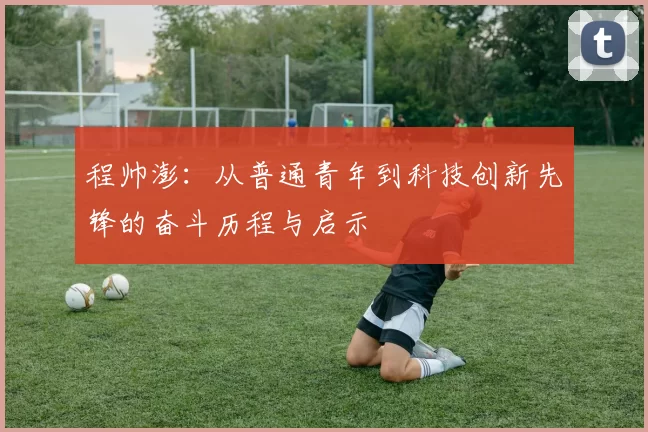 程帅澎：从普通青年到科技创新先锋的奋斗历程与启示