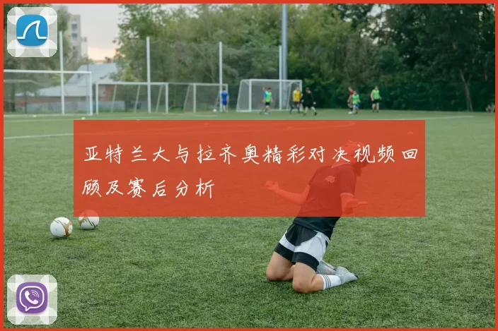 亚特兰大与拉齐奥精彩对决视频回顾及赛后分析