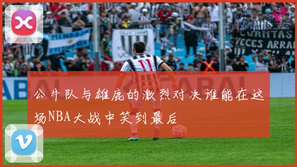 公牛队与雄鹿的激烈对决谁能在这场NBA大战中笑到最后