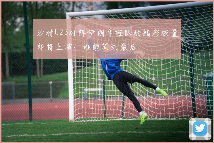沙特U23对阵伊朗年轻队的精彩较量即将上演，谁能笑到最后