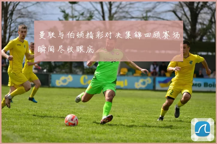 曼联与伯顿精彩对决集锦回顾赛场瞬间尽收眼底