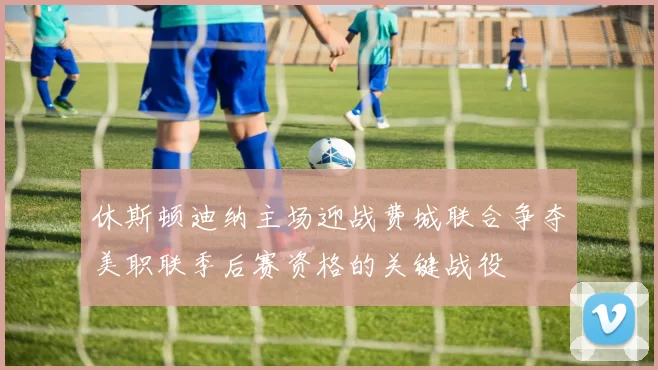 休斯顿迪纳主场迎战费城联合争夺美职联季后赛资格的关键战役