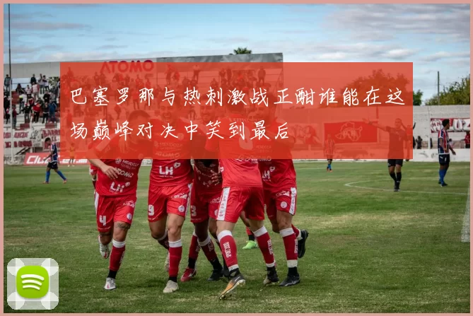 巴塞罗那与热刺激战正酣谁能在这场巅峰对决中笑到最后