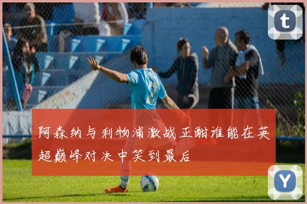 阿森纳与利物浦激战正酣谁能在英超巅峰对决中笑到最后