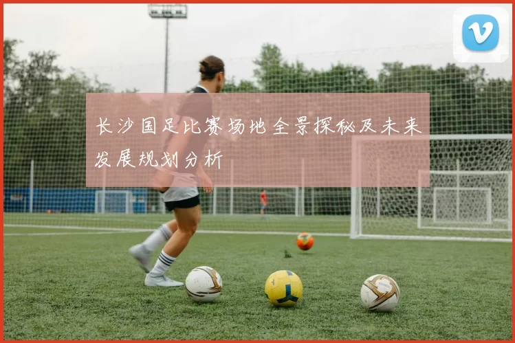 长沙国足比赛场地全景探秘及未来发展规划分析